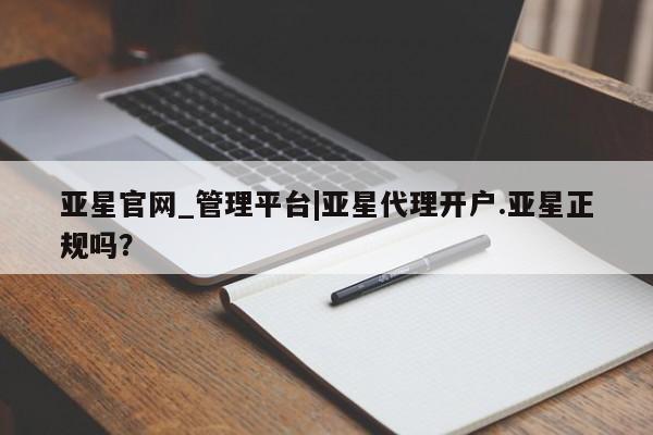 亚星会员开户 亚星管理平台亚星官网_管理平台|亚星代理开户.亚星正规吗？