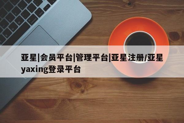 亚星会员开户 亚星管理平台亚星|会员平台|管理平台|亚星注册/亚星yaxing登录平台