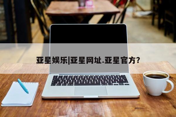 亚星会员开户 亚星管理平台亚星娱乐|亚星网址.亚星官方？