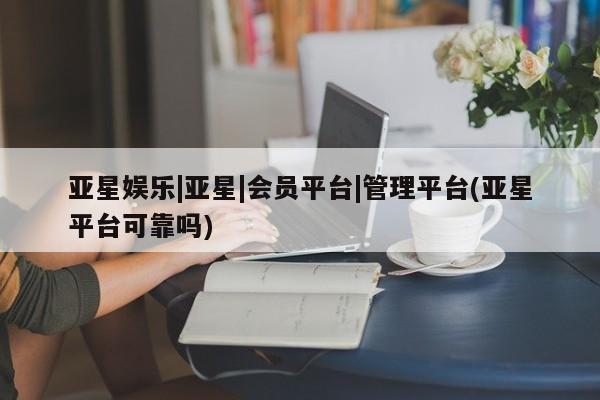 亚星会员开户 亚星管理平台亚星娱乐|亚星|会员平台|管理平台(亚星平台可靠吗)