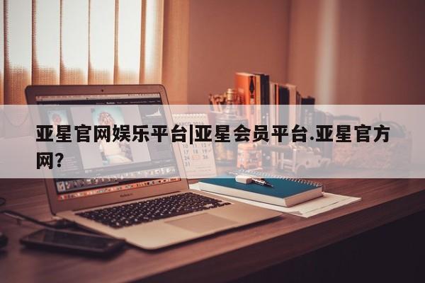 亚星会员开户 亚星管理平台亚星官网娱乐平台|亚星会员平台.亚星官方网？