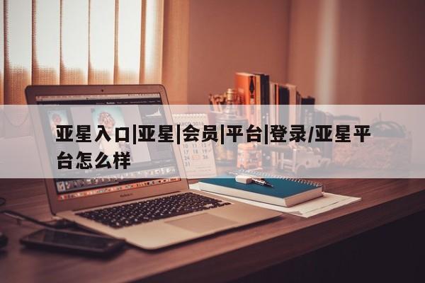 亚星会员开户 亚星管理平台亚星入口|亚星|会员|平台|登录/亚星平台怎么样