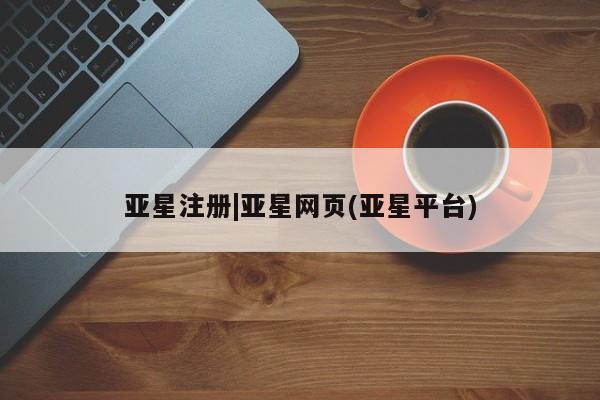 亚星会员开户 亚星管理平台亚星注册|亚星网页(亚星平台)