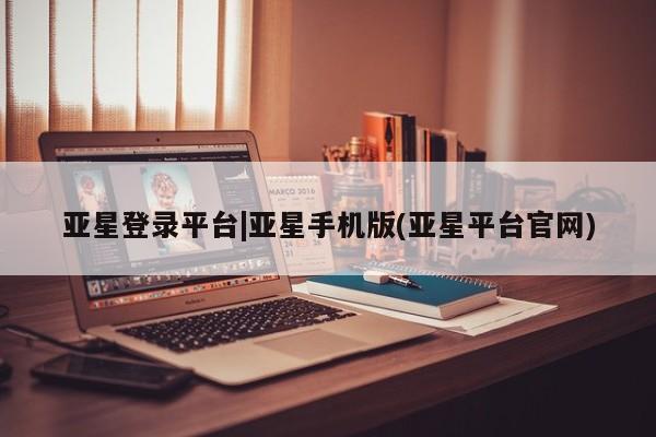 亚星会员开户 亚星管理平台亚星登录平台|亚星手机版(亚星平台官网)