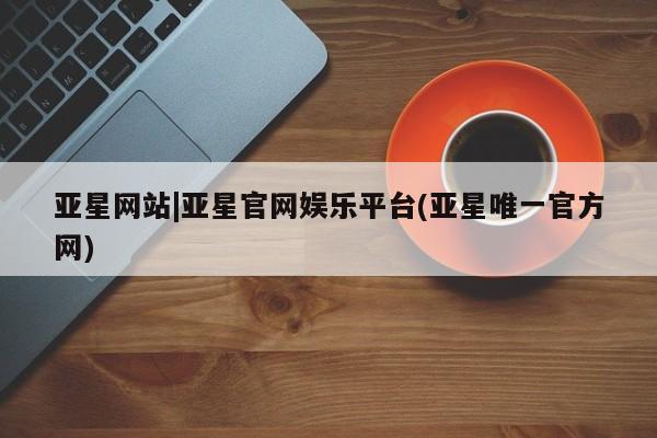 亚星会员开户 亚星管理平台亚星网站|亚星官网娱乐平台(亚星唯一官方网)