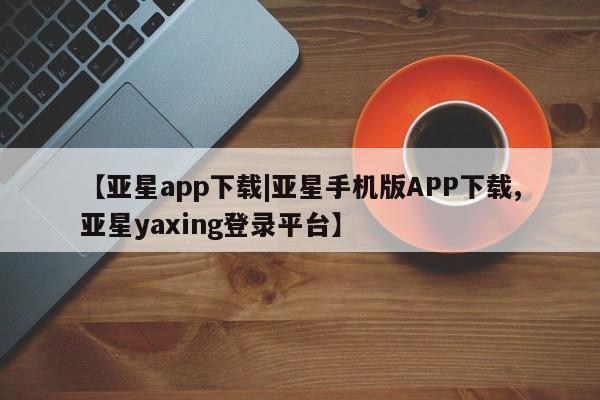 亚星会员开户 亚星管理平台【亚星app下载|亚星手机版APP下载,亚星yaxing登录平台】