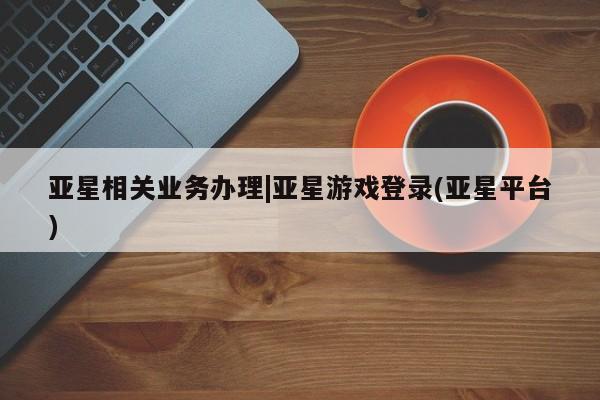 亚星会员开户 亚星管理平台亚星相关业务办理|亚星游戏登录(亚星平台)