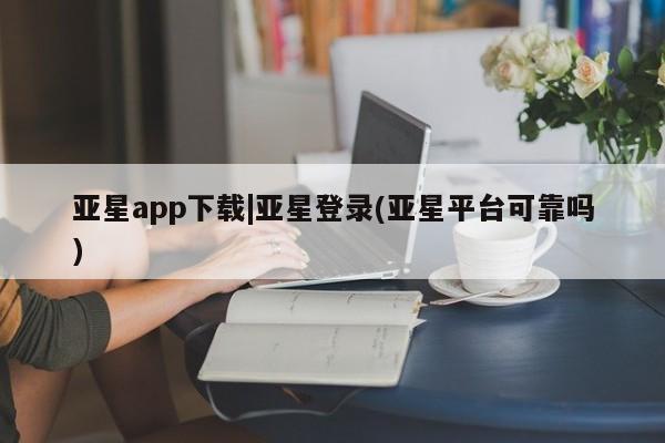 亚星会员开户 亚星管理平台亚星app下载|亚星登录(亚星平台可靠吗)