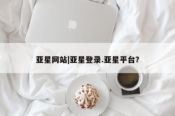 亚星会员开户 亚星管理平台亚星网站|亚星登录.亚星平台？