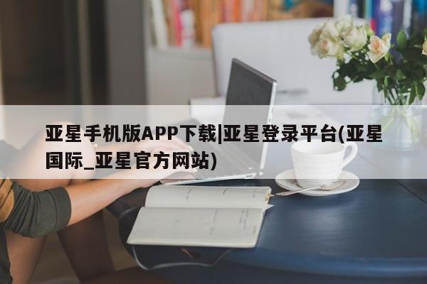 亚星会员开户 亚星管理平台亚星手机版APP下载|亚星登录平台(亚星国际_亚星官方网站)