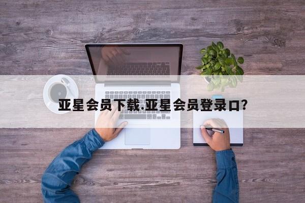 亚星会员开户 亚星管理平台亚星会员下载.亚星会员登录口？