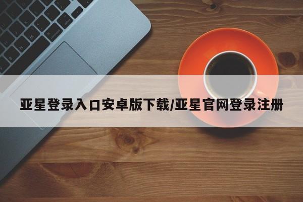 亚星会员开户 亚星管理平台亚星登录入口安卓版下载/亚星官网登录注册
