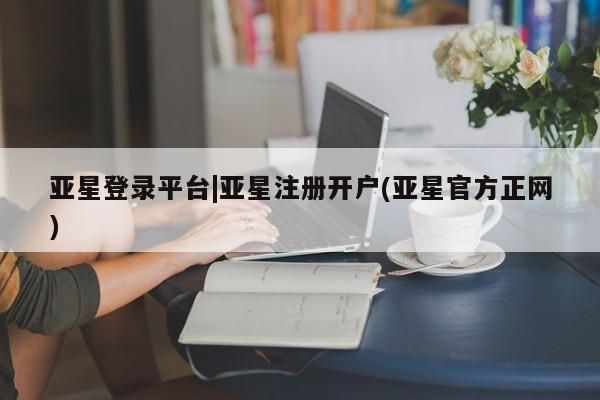 亚星会员开户 亚星管理平台亚星登录平台|亚星注册开户(亚星官方正网)