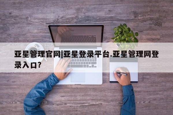 亚星会员开户 亚星管理平台亚星管理官网|亚星登录平台.亚星管理网登录入口？