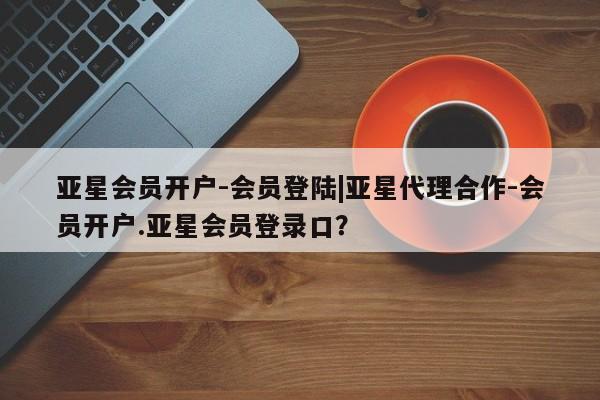 亚星会员开户 亚星管理平台亚星会员开户-会员登陆|亚星代理合作-会员开户.亚星会员登录口？