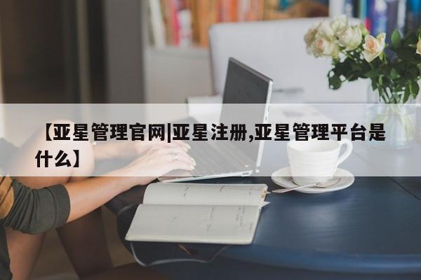 亚星会员开户 亚星管理平台【亚星管理官网|亚星注册,亚星管理平台是什么】