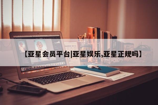 亚星会员开户 亚星管理平台【亚星会员平台|亚星娱乐,亚星正规吗】