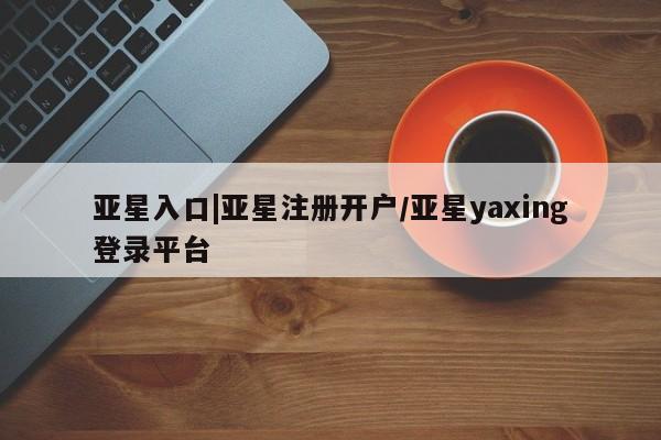 亚星会员开户 亚星管理平台亚星入口|亚星注册开户/亚星yaxing登录平台