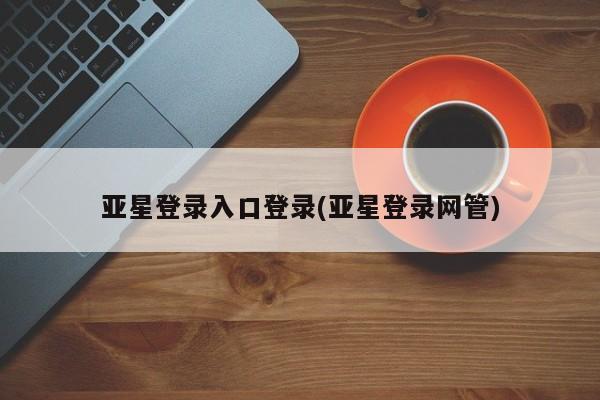 亚星会员开户 亚星管理平台亚星登录入口登录(亚星登录网管)