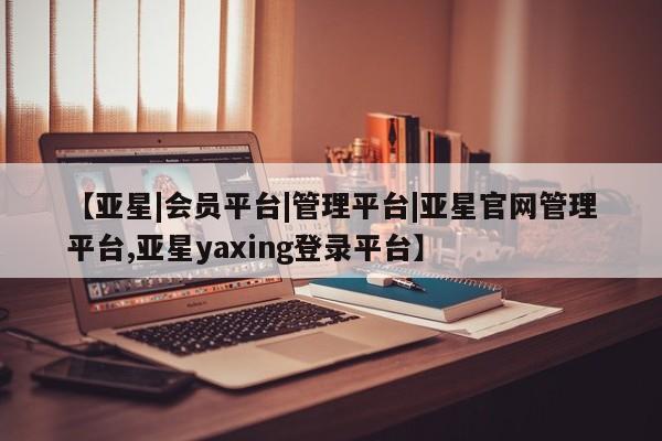 亚星会员开户 亚星管理平台【亚星|会员平台|管理平台|亚星官网管理平台,亚星yaxing登录平台】
