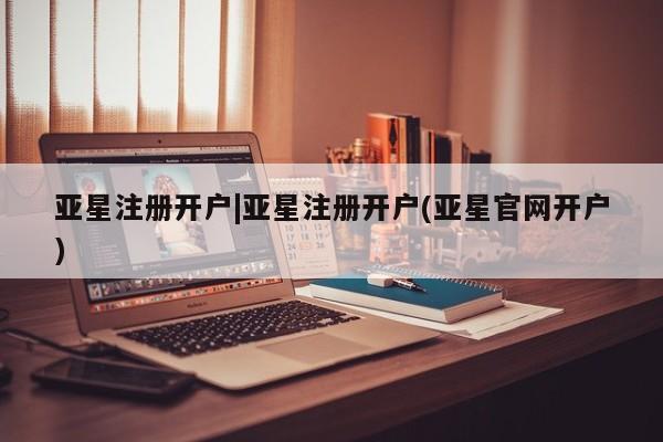 亚星会员开户 亚星管理平台亚星注册开户|亚星注册开户(亚星官网开户)