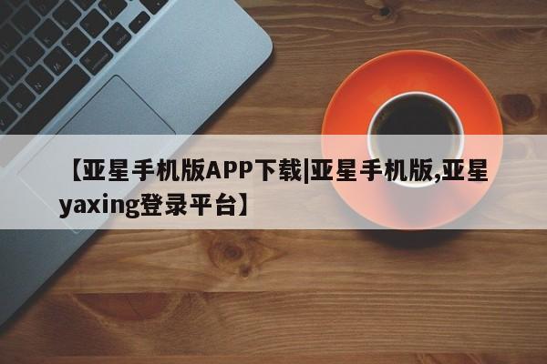 亚星会员开户 亚星管理平台【亚星手机版APP下载|亚星手机版,亚星yaxing登录平台】