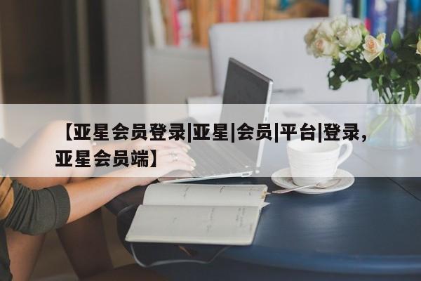 亚星会员开户 亚星管理平台【亚星会员登录|亚星|会员|平台|登录,亚星会员端】