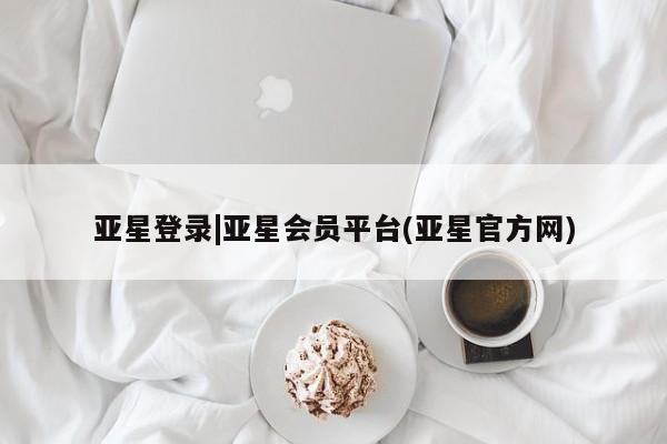亚星会员开户 亚星管理平台亚星登录|亚星会员平台(亚星官方网)