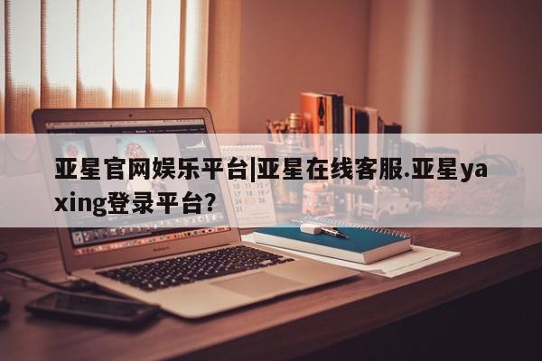 亚星会员开户 亚星管理平台亚星官网娱乐平台|亚星在线客服.亚星yaxing登录平台？