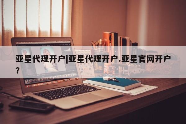 亚星会员开户 亚星管理平台亚星代理开户|亚星代理开户.亚星官网开户？