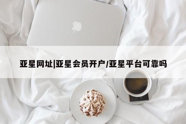 亚星会员开户 亚星管理平台亚星网址|亚星会员开户/亚星平台可靠吗