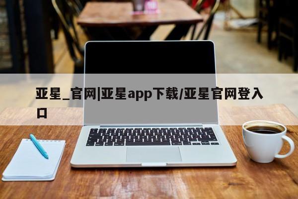 亚星会员开户 亚星管理平台亚星_官网|亚星app下载/亚星官网登入口