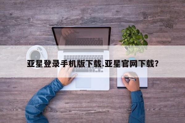 亚星会员开户 亚星管理平台亚星登录手机版下载.亚星官网下载？