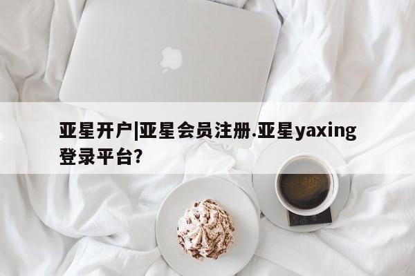 亚星会员开户 亚星管理平台亚星开户|亚星会员注册.亚星yaxing登录平台？