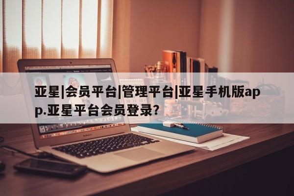 亚星会员开户 亚星管理平台亚星|会员平台|管理平台|亚星手机版app.亚星平台会员登录？