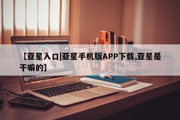 亚星会员开户 亚星管理平台【亚星入口|亚星手机版APP下载,亚星是干嘛的】