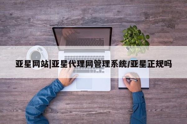 亚星会员开户 亚星管理平台亚星网站|亚星代理网管理系统/亚星正规吗