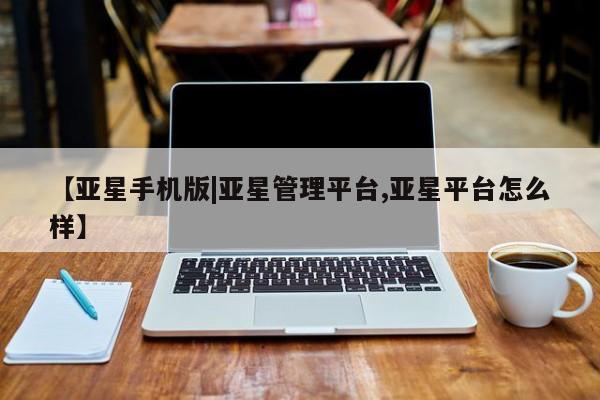 亚星会员开户 亚星管理平台【亚星手机版|亚星管理平台,亚星平台怎么样】
