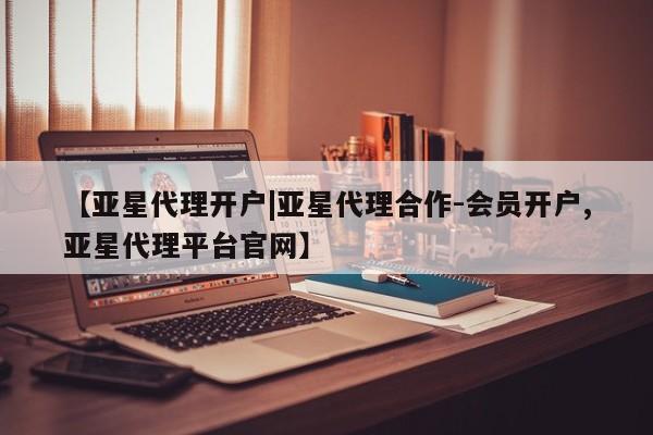 亚星会员开户 亚星管理平台【亚星代理开户|亚星代理合作-会员开户,亚星代理平台官网】