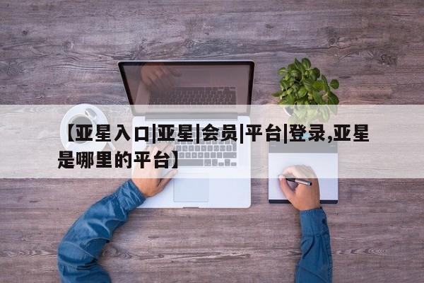 亚星会员开户 亚星管理平台【亚星入口|亚星|会员|平台|登录,亚星是哪里的平台】