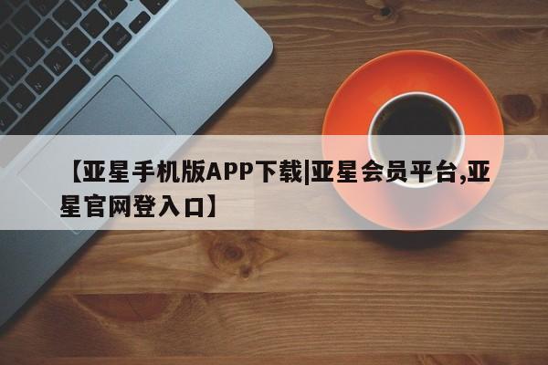亚星会员开户 亚星管理平台【亚星手机版APP下载|亚星会员平台,亚星官网登入口】