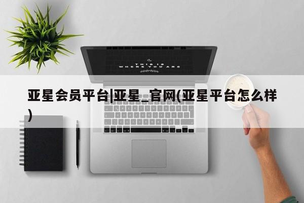 亚星会员开户 亚星管理平台亚星会员平台|亚星_官网(亚星平台怎么样)