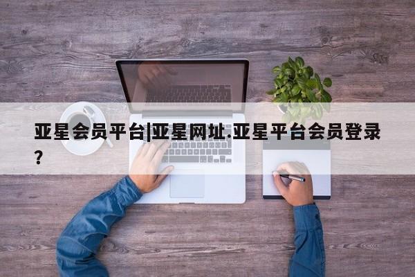 亚星会员开户 亚星管理平台亚星会员平台|亚星网址.亚星平台会员登录？