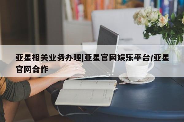 亚星会员开户 亚星管理平台亚星相关业务办理|亚星官网娱乐平台/亚星官网合作