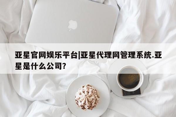 亚星会员开户 亚星管理平台亚星官网娱乐平台|亚星代理网管理系统.亚星是什么公司？
