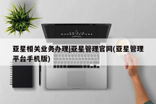 亚星会员开户 亚星管理平台亚星相关业务办理|亚星管理官网(亚星管理平台手机版)