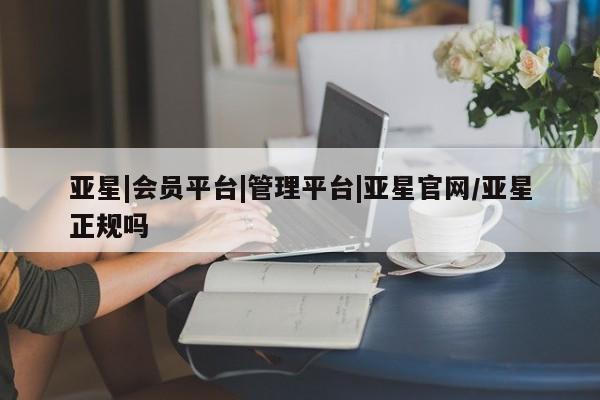 亚星会员开户 亚星管理平台亚星|会员平台|管理平台|亚星官网/亚星正规吗