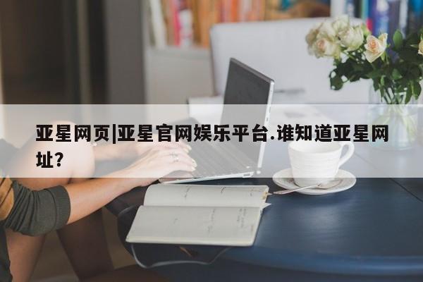 亚星会员开户 亚星管理平台亚星网页|亚星官网娱乐平台.谁知道亚星网址？