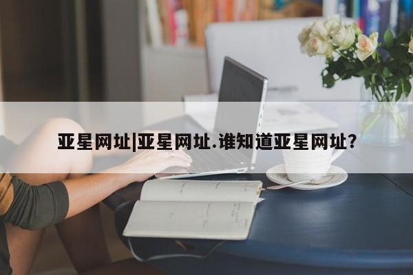 亚星会员开户 亚星管理平台亚星网址|亚星网址.谁知道亚星网址？