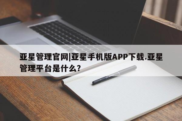 亚星会员开户 亚星管理平台亚星管理官网|亚星手机版APP下载.亚星管理平台是什么？